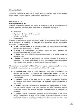 20
Choix et justification
On a choisi la méthode XP parce qu’elle satisfait les besoins du client, ainsi que les petits ou
moyens projets. On associera cette méthode avec la notation UML.
Présentation de XP
Extrem programming XP
L’eXtrem Programming appartient à la famille de la méthode d’agile. C’est un ensemble de
pratiques qui couvre une grande partie des activités de la réalisation d’un logiciel :
 Planification
 Organisation de l’équipe de développement
 Echanges avec le client
 Programmation
XP est une méthode destinée au petit projet dont le nombre de participant est réduit. Il considère
que la satisfaction de 4 variables va contribuer au développement efficace d’un produit
fonctionnel. Ces variables sont :
 Le coût : le développement se fait par petits modules, cela permet de suivre de près les
dépenses pour ne pas dépasser les budgets.
 Le temps : le développement par modules permet de suivre l’évolution du
développement en fonction du temps passé.
 La qualité : pour XP, la qualité doit toujours être maximum. C’est la seule variable qui
ne peut pas varier.
 L’étendue : le nombre de fonctionnalité va dépendre du temps et du budget à
disposition. C’est le client qui va décider de ce qui sera développé ou pas afin de garder
la plus grande qualité possible, en restant dans les délais et les budgets.
Afin de satisfaire les quatre (4) variables, XP met en évidence 4 valeurs essentielles au travers
de la méthode : la communication, la simplicité, le feed-back et le courage.
 La communication : c’est le moyen fondamental pour éviter les problèmes. Les
pratiques que préconise l’XP imposent une communication intense. Les tests, la
programmation en binôme et le jeu du planning obligent les développeurs, et les clients
à communiquer.
 La simplicité : la façon la plus simple d’arriver au résultat est la meilleure. Anticiper
les extensions futures est une perte de temps. Une application simple sera plus facile à
faire évoluer.
 Le feedback : le retour d’information est primordial pour le programmeur et le client.
Les tests unitaires indiquent si le code fonctionne. Les tests fonctionnels donnent
l’avancement du projet. Les livraisons fréquentes permettent de tester les fonctionnalités
rapidement.
 Le courage : certains changements demandent beaucoup de courage. Il faut parfois
changer l’architecture d’un projet, jeter du code pou en produire un meilleur ou essayer
une nouvelle technique. Le courage permet de sortir d’une situation inadaptée. C’est
 