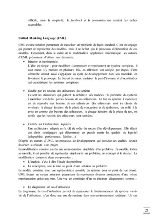 21
difficile, mais la simplicité, le feedback et la communication rendent les taches
accessibles.
Unified Modeling Language (UML)
UML est une notation permettant de modéliser un problème de façon standard. C’est un langage
qui permet de représenter des modèles, mais il ne définit pas le processus d’élaboration de ces
modèles. Cependant, dans le cadre de la modélisation application informatique, les auteurs
d’UML préconisent d’utiliser une démarche.
 Itérative et incrémentale
L’idée est simple : pour modéliser (comprendre et représenter) un système complexe, il
vaut mieux s’y prendre en plusieurs fois, en affirmant son analyse par étapes. Cette
démarche devrait aussi s’appliquer au cycle de développement dans son ensemble, en
favorisant le prototype. Le but est de mieux maîtriser la part d’inconnu et d’incertitudes
qui caractérisent les systèmes complexes.
 Guidée par les besoins des utilisateurs du système
Ce sont les utilisateurs qui guident la définition des modèles : le périmètre du système
à modéliser est défini par les besoins de ses utilisateurs. Le but du système à modéliser
est de répondre aux besoins de ses utilisateurs (les utilisateurs sont les clients du
système). A chaque itération de la phase de conception et de réalisation, on veille à la
prise en compte des besoins des utilisateurs. A chaque itération de la phase de test, on
vérifie que les besoins des utilisateurs sont satisfaits.
 Centrée sur l’architecture logicielle
Une architecture adaptée est la clé de voûte du succès d’un développement. Elle décrit
des choix stratégiques qui déterminent en grande partie les qualités du logiciel
(adaptabilité, performance, fiabilité…)
D’après les auteurs d’UML, un processus de développement qui possède ces qualités devrait
favoriser la réussite d’un projet.
La modélisation consiste à créer une représentation simplifiée d’un problème : le modèle. Grâce
au modèle, il est possible de représenter simplement un problème, un concept et le simuler. La
modélisation comporte deux composantes :
 L’analyse, c’est-à-dire l’étude du problème
 La conception, soit la mise au point d’une solution au problème
Le modèle constitue ainsi une représentation possible du système pour un point de vue donné.
UML fournit un moyen astucieux permettant de représenter diverses projections d’une même
représentation grâce aux vues. Une vue est constituée d’un ou plusieurs diagrammes comme :
 Le diagramme de cas d’utilisation
Le diagramme de cas d’utilisation permet de représenter le fonctionnement du système vis-à-
vis de l’utilisateur, c’est donc une vue du système dans son environnement extérieur. Un cas
 