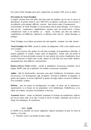 23
On a choisi Visual Paradigm parce qu’il s’adapte bien à la notation UML qu’on va utiliser.
Présentation de Visual Paradigm
Le logiciel présenté dans cette partie était déjà connu des étudiants qui ont suivi le cursus en
informatique de gestion durant le cycle 2009-2012, car plusieurs professeurs ont eu recours à
son utilisation pour pratiquer différents exercices dans diverses unités d’enseignements.
La présentation de Visual Paradigm n’a pas été placée dans la partie théorique, car il n’expose
ainsi pas des connaissances supplémentaires acquises, mais sert exclusivement à décrire
sommairement l’outil et son interface au lecteur. Ce dernier aura alors une meilleure
compréhension des différentes explications et références faites dans les parties théoriques et
pratiques.
Visual Paradigm est un éditeur qui propose une suite logicielle, constituée des outils suivants :
Visual Paradigm For UML : permet la création des diagrammes UML et des modèles qui en
sont à l’origine.
Ceux-ci peuvent alors générer du code dans un langage de programmation déterminé. Il
propose également la création d’autres types de diagrammes, comme celui qui permet la
modélisation des bases de données pouvant, lui aussi, générer des canevas d’applications basés
sur des Framework et Pattern mais en plus, générer du code SQL qu’il peut ensuite déployer
automatiquement dans différents environnements.
Business Process Visual Architect : permet la modélisation de processus normalisés par le
langage BPMN, ainsi que la génération des modèles en processus exécutables.
Agilian : offre les fonctionnalités nécessaires pour gérer l’architecture de l’entreprise autour
des processus, et le développement agile de logiciels. Il permet la réalisation de maquettes, la
gestion des exigences, le travail collaboratif, la gestion des règles métiers ou encore la définition
d’un vocabulaire commun.
Platform : gère les projets de développement en équipe, de même que la maintenance,
respectivement en se basant sur des propositions de la méthodologie UnifiedProcess et en
offrant des solutions de gestion des problèmes et des tests.
Teamwork Server : fournit un référentiel permettant le stockage des spécifications réalisées
par tous les autres outils de la suite. Il assure le travail en équipe, notamment par la prise en
charge des technologies de versionnions.
3.4.3. SGBD
Le SGBD est un ensemble de services (application logiciel) permettant de gérer les bases de
données, c’est-à-dire :
 Permettre l’accès aux données de façon simple
 