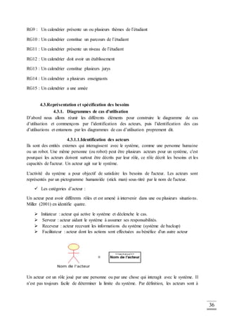 36
RG9 : Un calendrier présente un ou plusieurs thèmes de l’étudiant
RG10 : Un calendrier constitue un parcours de l’étudiant
RG11 : Un calendrier présente un niveau de l’étudiant
RG12 : Un calendrier doit avoir un établissement
RG13 : Un calendrier constitue plusieurs jurys
RG14 : Un calendrier a plusieurs enseignants
RG15 : Un calendrier a une année
4.3.Représentation et spécification des besoins
4.3.1. Diagrammes de cas d’utilisation
D’abord nous allons réunir les différents éléments pour construire le diagramme de cas
d’utilisation et commençons par l’identification des acteurs, puis l’identification des cas
d’utilisations et entamons par les diagrammes de cas d’utilisation proprement dit.
4.3.1.1.Identification des acteurs
Ils sont des entités externes qui interagissent avec le système, comme une personne humaine
ou un robot. Une même personne (ou robot) peut être plusieurs acteurs pour un système, c'est
pourquoi les acteurs doivent surtout être décrits par leur rôle, ce rôle décrit les besoins et les
capacités de l'acteur. Un acteur agit sur le système.
L'activité du système a pour objectif de satisfaire les besoins de l'acteur. Les acteurs sont
représentés par un pictogramme humanoïde (stick man) sous-titré par le nom de l'acteur.
 Les catégories d’acteur :
Un acteur peut avoir différents rôles et est amené à intervenir dans une ou plusieurs situations.
Miller (2001) en identifie quatre.
 Initiateur : acteur qui active le système et déclenche le cas.
 Serveur : acteur aidant le système à assumer ses responsabilités.
 Receveur : acteur recevant les informations du système (système de backup)
 Facilitateur : acteur dont les actions sont effectuées au bénéfice d'un autre acteur
Un acteur est un rôle joué par une personne ou par une chose qui interagit avec le système. Il
n’est pas toujours facile de déterminer la limite du système. Par définition, les acteurs sont à
 
