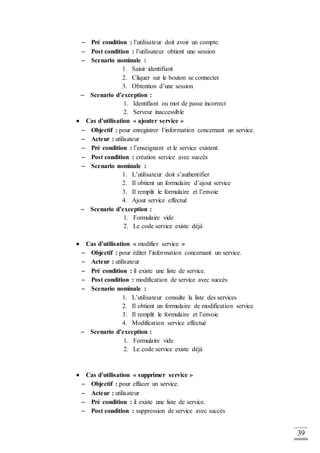 39
 Pré condition : l’utilisateur doit avoir un compte.
 Post condition : l’utilisateur obtient une session
 Scenario nominale :
1. Saisir identifiant
2. Cliquer sur le bouton se connecter
3. Obtention d’une session
 Scenario d’exception :
1. Identifiant ou mot de passe incorrect
2. Serveur inaccessible
 Cas d’utilisation « ajouter service »
 Objectif : pour enregistrer l’information concernant un service.
 Acteur : utilisateur
 Pré condition : l’enseignant et le service existent.
 Post condition : création service avec succès
 Scenario nominale :
1. L’utilisateur doit s’authentifier
2. Il obtient un formulaire d’ajout service
3. Il remplit le formulaire et l’envoie
4. Ajout service effectué
 Scenario d’exception :
1. Formulaire vide
2. Le code service existe déjà
 Cas d’utilisation « modifier service »
 Objectif : pour éditer l’information concernant un service.
 Acteur : utilisateur
 Pré condition : il existe une liste de service.
 Post condition : modification de service avec succès
 Scenario nominale :
1. L’utilisateur consulte la liste des services
2. Il obtient un formulaire de modification service
3. Il remplit le formulaire et l’envoie
4. Modification service effectué
 Scenario d’exception :
1. Formulaire vide
2. Le code service existe déjà
 Cas d’utilisation « supprimer service »
 Objectif : pour effacer un service.
 Acteur : utilisateur
 Pré condition : il existe une liste de service.
 Post condition : suppression de service avec succès
 