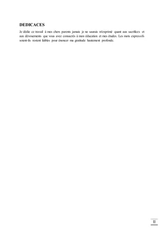 II
DEDICACES
Je dédie ce travail à mes chers parents jamais je ne saurais m'exprimé quant aux sacrifices et
aux dévouements que vous avez consacrés à mon éducation et mes études. Les mots expressifs
soient-ils restent faibles pour énoncer ma gratitude hautement profonde.
 