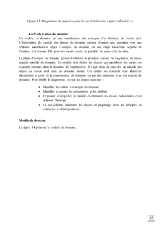 43
Figure 13: Diagramme de séquence pour le cas d’utilisation « gérer calendrier ».
4.4.Modélisation du domaine
Un modèle de domaine est une visualisation des concepts d’un domaine du monde réel.
L’élaboration du modèle des classes du domaine permet d’opérer une transition vers une
véritable modélisation objet. L’analyse du domaine est une étape totalement séparée de
l’analyse des besoins. Elle peut être menée avant, en parallèle ou après cette dernière.
La phase d’analyse du domaine permet d’élaborer la première version du diagramme de classe
appelée modèle du domaine. Ce modèle doit définir les classes qui modélisent les entités ou
concepts présents dans le domaine de l’application. Il s’agit donc de produire un modèle des
objets du monde réel dans un domaine donné. Ces entités ou concepts sont identifiés
directement à partir de la connaissance du domaine ou par des entretiens avec des experts du
domaine. Pour établir le diagramme, on suit les étapes suivantes :
 Identifier les entités u concepts du domaine
 Identifier et ajouter les associations et les attributs
 Organiser et simplifier le modèle en éliminant les classes redondantes et en
utilisant l’héritage
 Le cas échéant, structurer les classes en paquetage selon les principes de
cohérence et d’indépendance.
Modèle de domaine
La figure 14 présente le modèle de domaine.
 