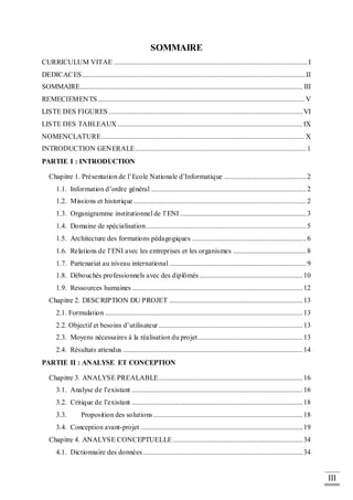 III
SOMMAIRE
CURRICULUM VITAE .............................................................................................................I
DEDICACES..............................................................................................................................II
SOMMAIRE............................................................................................................................. III
REMECIEMENTS.................................................................................................................... V
LISTE DES FIGURES .............................................................................................................VI
LISTE DES TABLEAUX ........................................................................................................IX
NOMENCLATURE.................................................................................................................. X
INTRODUCTION GENERALE................................................................................................1
PARTIE I : INTRODUCTION
Chapitre 1. Présentation de l’Ecole Nationale d’Informatique ..............................................2
1.1. Information d’ordre général .......................................................................................2
1.2. Missions et historique.................................................................................................2
1.3. Organigramme institutionnel de l’ENI.......................................................................3
1.4. Domaine de spécialisation..........................................................................................5
1.5. Architecture des formations pédagogiques ................................................................6
1.6. Relations de l’ENI avec les entreprises et les organismes .........................................8
1.7. Partenariat au niveau international.............................................................................9
1.8. Débouchés professionnels avec des diplômés..........................................................10
1.9. Ressources humaines................................................................................................12
Chapitre 2. DESCRIPTION DU PROJET ...........................................................................13
2.1. Formulation ...............................................................................................................13
2.2. Objectif et besoins d’utilisateur.................................................................................13
2.3. Moyens nécessaires à la réalisation du projet...........................................................13
2.4. Résultats attendus .....................................................................................................14
PARTIE II : ANALYSE ET CONCEPTION
Chapitre 3. ANALYSE PREALABLE.................................................................................16
3.1. Analyse de l’existant ................................................................................................16
3.2. Critique de l’existant ................................................................................................18
3.3. Proposition des solutions....................................................................................18
3.4. Conception avant-projet ...........................................................................................19
Chapitre 4. ANALYSE CONCEPTUELLE.........................................................................34
4.1. Dictionnaire des données..........................................................................................34
 