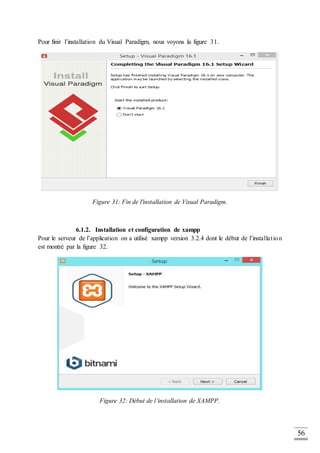 56
Pour finir l’installation du Visual Paradigm, nous voyons la figure 31.
Figure 31: Fin de l'installation de Visual Paradigm.
6.1.2. Installation et configuration de xampp
Pour le serveur de l’application on a utilisé xampp version 3.2.4 dont le début de l’installation
est montré par la figure 32.
Figure 32: Début de l’installation de XAMPP.
 