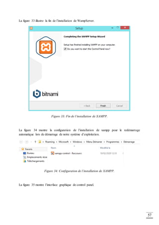 57
La figure 33 illustre la fin de l’installation de WampServer.
Figure 33: Fin de l’installation de XAMPP.
La figure 34 montre la configuration de l’installation de xampp pour le redémarrage
automatique lors de démarrage de notre système d’exploitation.
Figure 34: Configuration de l’installation de XAMPP.
La figure 35 montre l’interface graphique de control panel.
 
