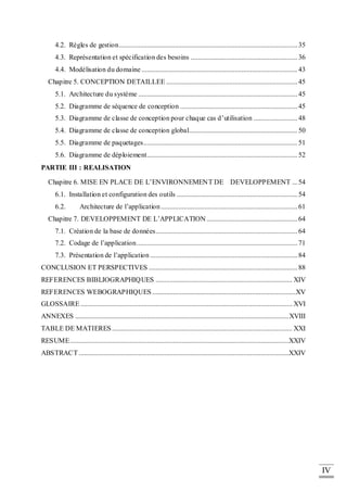 IV
4.2. Règles de gestion......................................................................................................35
4.3. Représentation et spécification des besoins .............................................................36
4.4. Modélisation du domaine .........................................................................................43
Chapitre 5. CONCEPTION DETAILLEE ...........................................................................45
5.1. Architecture du système ...........................................................................................45
5.2. Diagramme de séquence de conception ...................................................................45
5.3. Diagramme de classe de conception pour chaque cas d’utilisation .........................48
5.4. Diagramme de classe de conception global..............................................................50
5.5. Diagramme de paquetages........................................................................................51
5.6. Diagramme de déploiement......................................................................................52
PARTIE III : REALISATION
Chapitre 6. MISE EN PLACE DE L’ENVIRONNEMENT DE DEVELOPPEMENT ...54
6.1. Installation et configuration des outils .....................................................................54
6.2. Architecture de l’application ..............................................................................61
Chapitre 7. DEVELOPPEMENT DE L’APPLICATION....................................................64
7.1. Création de la base de données.................................................................................64
7.2. Codage de l’application............................................................................................71
7.3. Présentation de l’application ....................................................................................84
CONCLUSION ET PERSPECTIVES .....................................................................................88
REFERENCES BIBLIOGRAPHIQUES .............................................................................. XIV
REFERENCES WEBOGRAPHIQUES ..................................................................................XV
GLOSSAIRE ......................................................................................................................... XVI
ANNEXES ..........................................................................................................................XVIII
TABLE DE MATIERES ....................................................................................................... XXI
RESUME.............................................................................................................................XXIV
ABSTRACT........................................................................................................................XXIV
 