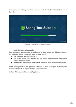 61
Et si on clique sur le Spring Tool Suite, nous aurons toute de suite lancer l’application dans la
figure 41.
Figure 41: Lancement de Spring Tool Suite.
6.2.Architecture de l’application
Dans l’architecture à trois niveaux, les applications au niveau serveur sont délocalisés, c’est-à-
dire que chaque serveur est spécialisé dans une tâche permet :
 Une très grande flexibilité/souplesse ;
 Une sécurité accrue car la sécurité peut être définie indépendamment pour chaque
service, et à chaque niveau ;
 Des meilleures performances, étant donné le partage des tâches entre différents serveurs.
Pour le développement de cette application « full-stack », basée sur le Spring boot de la partie
backend et AngularJS de la partie frontend, voici l’architecture.
La figure 42 montre l’architecture de l’application.
 