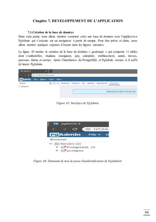 64
Chapitre 7. DEVELOPPEMENT DE L’APPLICATION
7.1.Création de la base de données
Dans cette partie, nous allons montrer comment créer une base de données avec l’application
PgAdmin qui s’exécute sur un navigateur à partir de xampp. Pour être précis et claire, nous
allons montrer quelques captures d’écrans dans les figures suivantes.
La figure 45 montre la création de la base de données « gestionapi » qui comporte 11 tables
dont s’authentifier, étudiant, enseignant, jury, calendrier, établissement, année, niveau,
parcours, thème et service. Après l’installation du PostgreSQL et PgAdmin version 4, il suffit
de lancer PgAdmin.
Figure 45: Interface de PgAdmin.
Figure 46: Demande de mot de passe d'authentification de PgAdmin4.
 