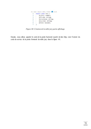 75
Figure 68: Création de la table jury partie affichage.
Ensuite, nous allons appeler le code de la partie backend à partir du lien http, voici l’extrait du
code du service de la partie frontend du table jury dans la figure 69.
 
