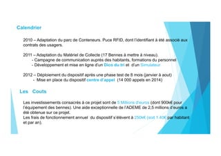 Calendrier
2010 – Adaptation du parc de Conteneurs. Puce RFID, dont l’identifiant à été associé aux
contrats des usagers.
2011 – Adaptation du Matériel de Collecte (17 Bennes à mettre à niveau).
- Campagne de communication auprès des habitants, formations du personnel
- Développement et mise en ligne d’un Dico du tri et d’un Simulateur
2012 – Déploiement du dispositif après une phase test de 8 mois (janvier à aout)
- Mise en place du dispositif centre d’appel (14 000 appels en 2014)
Les Couts
Les investissements consacrés à ce projet sont de 5 Millions d’euros (dont 900k€ pour
l’équipement des bennes). Une aide exceptionnelle de l’ADEME de 2,5 millions d’euros a
été obtenue sur ce projet.
Les frais de fonctionnement annuel du dispositif s’élèvent à 250k€ (soit 1.40€ par habitant
et par an).
 