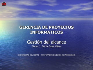 GERENCIA DE PROYECTOS INFORMATICOS Gestión del alcance Oscar J. De la Ossa Vélez UNIVERSIDAD DEL NORTE – POSTGRADOS DIVISION DE INGENIERIAS   