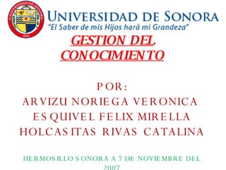 GESTION DEL CONOCIMIENTO POR: ARVIZU NORIEGA VERONICA  ESQUIVEL FELIX MIRELLA HOLCASITAS RIVAS CATALINA HERMOSILLO SONORA A 7 DE NOVIEMBRE DEL 2007 
