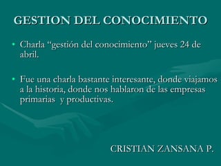 GESTION DEL CONOCIMIENTO Charla “gestión del conocimiento” jueves 24 de abril. Fue una charla bastante interesante, donde viajamos a la historia, donde nos hablaron de las empresas primarias  y productivas. CRISTIAN ZANSANA P. 