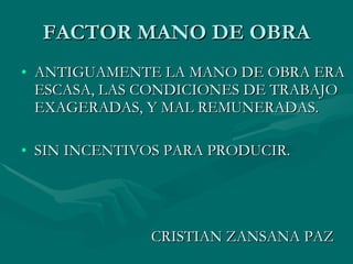 FACTOR MANO DE OBRA ANTIGUAMENTE LA MANO DE OBRA ERA ESCASA, LAS CONDICIONES DE TRABAJO EXAGERADAS, Y MAL REMUNERADAS. SIN INCENTIVOS PARA PRODUCIR. CRISTIAN ZANSANA PAZ 