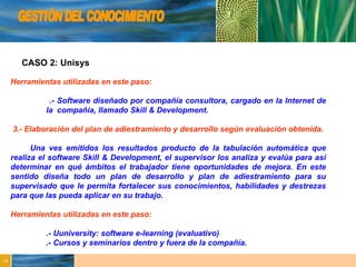 GESTIÓN DEL CONOCIMIENTO CASO 2: Unisys Herramientas utilizadas en este paso: .- Software diseñado por compañía consultora, cargado en la Internet de  la  compañía, llamado Skill & Development. 3.- Elaboración del plan de adiestramiento y desarrollo según evaluación obtenida. Una ves emitidos los resultados producto de la tabulación automática que realiza el software Skill & Development, el supervisor los analiza y evalúa para así determinar en qué ámbitos el trabajador tiene oportunidades de mejora. En este sentido diseña todo un plan de desarrollo y plan de adiestramiento para su supervisado que le permita fortalecer sus conocimientos, habilidades y destrezas para que las pueda aplicar en su trabajo. Herramientas utilizadas en este paso: .- Uuniversity: software e-learning (evaluativo) .- Cursos y seminarios dentro y fuera de la compañía. 