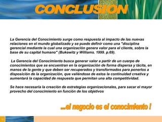 La Gerencia del Conocimiento surge como respuesta al impacto de las nuevas relaciones en el mundo globalizado y se puede definir como una "disciplina gerencial mediante la cual una organización genera valor para el cliente, sobre la base de su capital humano" (Bukowitz y Williams. 1999. p.69). La Gerencia del Conocimiento busca generar valor a partir de un cuerpo de conocimientos que se encuentran en la organización de forma dispersa y tácita, en manos de la gente y que deben ser recuperados y transformados para ponerlos a disposición de la organización, que valiéndose de estos la continuidad creativa y aumentará la capacidad de respuesta que permitan una alta competitividad. Se hace necesaria la creación de estrategias organizacionales, para sacar el mayor provecho del conocimiento en función de los objetivos CONCLUSION ...el negocio es el conocimiento ! 