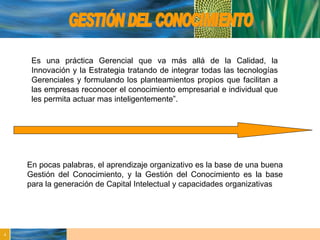 GESTIÓN DEL CONOCIMIENTO Es una práctica Gerencial que va más allá de la Calidad, la Innovación y la Estrategia tratando de integrar todas las tecnologías Gerenciales y formulando los planteamientos propios que facilitan a las empresas reconocer el conocimiento empresarial e individual que les permita actuar mas inteligentemente”. En pocas palabras, el aprendizaje organizativo es la base de una buena Gestión del Conocimiento, y la Gestión del Conocimiento es la base para la generación de Capital Intelectual y capacidades organizativas 