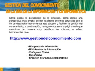 GESTIÓN DEL CONOCIMIENTO En  EN LA ERA DE LA INFORMACIÓN Y LA INFORMÁTICA http://www.gestiondelconocimiento.com Tanto desde la perspectiva de la empresa, como desde una perspectiva más amplia, se han realizado enormes esfuerzos con el fin de desarrollar herramientas que apoyen y faciliten la gestión del conocimiento, a continuación, navegaremos en una página web que menciona de manera muy detallada las mismas, a saber, herramientas para: Búsqueda de Información -Distribución de Información Trabajo en Grupo Simulación Creación de Portales corporativos 