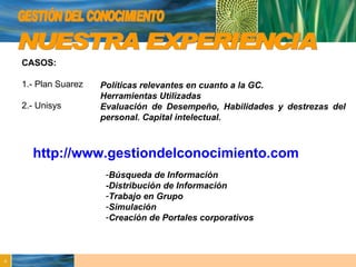 GESTIÓN DEL CONOCIMIENTO NUESTRA EXPERIENCIA http://www.gestiondelconocimiento.com CASOS: 1.- Plan Suarez 2.- Unisys Búsqueda de Información -Distribución de Información Trabajo en Grupo Simulación Creación de Portales corporativos Políticas relevantes en cuanto a la GC. Herramientas Utilizadas  Evaluación de Desempeño, Habilidades y destrezas del personal. Capital intelectual. 