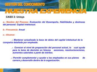 GESTIÓN DEL CONOCIMIENTO NUESTRA EXPERIENCIA CASO 2: Unisys a.- Nombre del Proceso:   Evaluación del Desempeño, Habilidades y destrezas del personal. Capital intelectual. b.- Frecuencia:   Anual c.- Alcance:   .- Mantener actualizada la base de datos del capital intelectual de la  compañía detallada por empleado. .-  Conocer el nivel de preparación del personal actual, lo  cual ayuda  para la toma de decisión en futuros  ascensos, reestructuraciones,  aumentos salariales a partir de méritos. .- Permitir complementar y ayudar a los empleados en sus planes  de  carrera y desarrollo dentro de la organización. 