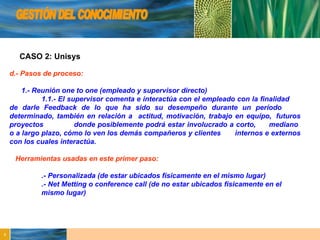 GESTIÓN DEL CONOCIMIENTO CASO 2: Unisys d.- Pasos de proceso: 1.- Reunión one to one (empleado y supervisor directo) 1.1.- El supervisor comenta e interactúa con el empleado con la finalidad  de darle Feedback de lo que ha sido su desempeño durante un período  determinado, también en relación a  actitud, motivación, trabajo en equipo,  futuros proyectos  donde posiblemente podrá estar involucrado a corto,  mediano  o a largo plazo, cómo lo ven los demás compañeros y clientes  internos e externos con los cuales interactúa.  Herramientas usadas en este primer paso: .- Personalizada (de estar ubicados físicamente en el mismo lugar) .- Net Metting o conference call (de no estar ubicados físicamente en el    mismo lugar) 