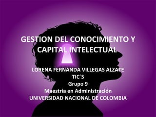 GESTION DEL CONOCIMIENTO Y CAPITAL INTELECTUAL  LORENA FERNANDA VILLEGAS ALZATE TIC´S Grupo 9 Maestría en Administración UNIVERSIDAD NACIONAL DE COLOMBIA 