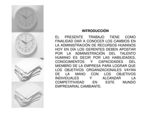 INTRODUCCIÓN
EL PRESENTE TRABAJO TIENE COMO
FINALIDAD DAR A CONOCER LOS CAMBIOS EN
LA ADMINISTRACIÓN DE RECURSOS HUMANOS
HOY EN DÍA LOS GERENTES DEBEN APOSTAR
POR LA ADMINISTRACIÓN DEL TALENTO
HUMANO ES DECIR POR LAS HABILIDADES,
CONOCIMIENTOS Y CAPACIDADES DEL
MIEMBRO DE LA EMPRESA PARA LOGRAR QUE
LOS OBJETIVOS ORGANIZACIONALES VAYAN
DE LA MANO CON LOS OBJETIVOS
INDIVIDUALES Y ALCANZAR LA
COMPETITIVIDAD EN ESTE MUNDO
EMPRESARIAL CAMBIANTE.
 