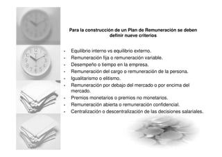 Para la construcción de un Plan de Remuneración se deben
definir nueve criterios
• Equilibrio interno vs equilibrio externo.
• Remuneración fija o remuneración variable.
• Desempeño o tiempo en la empresa.
• Remuneración del cargo o remuneración de la persona.
• Igualitarismo o elitismo.
• Remuneración por debajo del mercado o por encima del
mercado.
• Premios monetarios o premios no monetarios.
• Remuneración abierta o remuneración confidencial.
• Centralización o descentralización de las decisiones salariales.
 