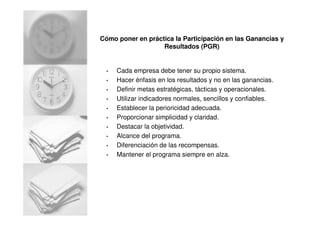 Cómo poner en práctica la Participación en las Ganancias y
Resultados (PGR)
• Cada empresa debe tener su propio sistema.
• Hacer énfasis en los resultados y no en las ganancias.
• Definir metas estratégicas, tácticas y operacionales.
• Utilizar indicadores normales, sencillos y confiables.
• Establecer la perioricidad adecuada.
• Proporcionar simplicidad y claridad.
• Destacar la objetividad.
• Alcance del programa.
• Diferenciación de las recompensas.
• Mantener el programa siempre en alza.
 