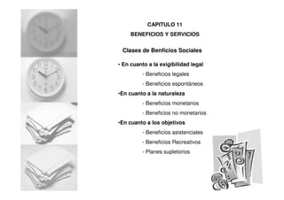 Clases de Benficios Sociales
• En cuanto a la exigibilidad legal
- Beneficios legales
- Beneficios espontáneos
•En cuanto a la naturaleza
- Beneficios monetarios
- Beneficios no monetarios
•En cuanto a los objetivos
- Beneficios asistenciales
- Beneficios Recreativos
- Planes supletorios
CAPITULO 11
BENEFICIOS Y SERVICIOS
 