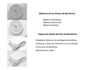 Objetivos de los Planes de Beneficios
• Objetivos Individuales
• Objetivos Económicos
• Objetivos Sociales
Etapas del diseño del Plan de Beneficios
•Establecer objetivos y la estrategia de beneficios.
•Involucrar a todos los miembros y a los sindicatos.
•Comunicar los beneficios.
•Monitorear los costos.
 