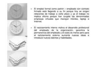 El empleo formal como patrón – empleado con contrato
firmado está llegando a su fin porque hoy se exigen
relaciones de trabajo a corto plazo y ya el trabajo no
implica oficina porque han surgido las denominadas
empresas virtuales que manejan móviles, laptop e
Internet.
El reclutamiento interno motiva el desarrollo profesional
del empleado de la organización, garantiza la
permanencia del empleado y el costo es menor pero para
el reclutamiento externo aumenta nuevas ideas e
introduce nuevos talentos y habilidades.
 