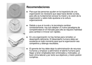 Recomendaciones
Para que las personas ayuden en la trayectoria de una
organización es necesario que sepa hacia donde va ésta,
para ello es fundamental conocer la misión y la visión de la
organización y sobre todo ajustarse a la cultura
organizacional.
Debido a que el mundo y la tecnología cambian
constantemente, hay que adoptar un nuevo paradigma de
competitividad en el mercado para ello se requiere habilidad
para cambiar e innovar con rapidez.
En una organización no hay tiempo para remediar un
desempeño deficiente. El desempeño humano debe ser
excelente en todo momento para que la organización sea
competitiva y obtenga resultados.
El gerente de hoy debe dejar la administración de recursos
humanos y empezar a administrar el talento humano para
llegar a tener empleados bien entrenados y motivados, un
buen clima laboral y por tanto sus objetivos y misión podrán
cumplirse.
 