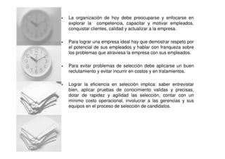 La organización de hoy debe preocuparse y enfocarse en
explorar la competencia, capacitar y motivar empleados,
conquistar clientes, calidad y actualizar a la empresa.
Para lograr una empresa ideal hay que demostrar respeto por
el potencial de sus empleados y hablar con franqueza sobre
los problemas que atraviesa la empresa con sus empleados.
Para evitar problemas de selección debe aplicarse un buen
reclutamiento y evitar incurrir en costos y en tratamientos.
Lograr la eficiencia en selección implica: saber entrevistar
bien, aplicar pruebas de conocimiento validas y precisas,
dotar de rapidez y agilidad las selección, contar con un
mínimo costo operacional, involucrar a las gerencias y sus
equipos en el proceso de selección de candidatos.
 