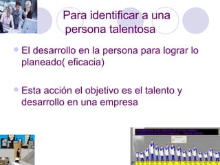 Para identificar a una  persona talentosa El desarrollo en la persona para lograr lo planeado( eficacia) Esta acción el objetivo es el talento y desarrollo en una empresa 