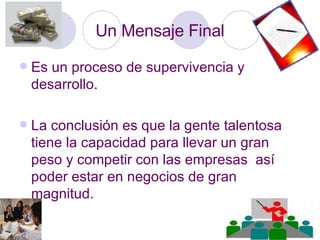 Un Mensaje Final Es un proceso de supervivencia y desarrollo. La conclusión es que la gente talentosa tiene la capacidad para llevar un gran peso y competir con las empresas  así poder estar en negocios de gran magnitud.  