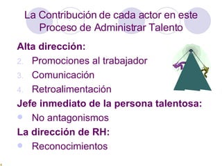 La Contribución de cada actor en este Proceso de Administrar Talento Alta dirección:   Promociones al trabajador  Comunicación  Retroalimentación  Jefe inmediato de la persona talentosa:   No antagonismos La dirección de RH:   Reconocimientos 
