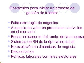 Obstáculos para iniciar un proceso de gestión de talento: Falta  estrategia de negocios Ausencia de valor en productos o servicios en el mercado Pocos indicadores del rumbo de la empresa Sistemas de RH de la época industrial No evolución en dinámicas de negocio Desconfianza Políticas laborales con fines electorales 