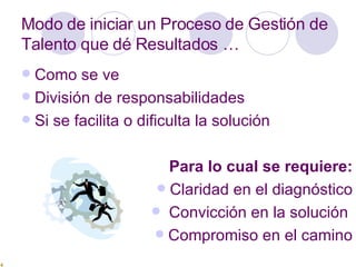 Modo de iniciar un Proceso de Gestión de Talento que dé Resultados … Como se ve División de responsabilidades Si se facilita o dificulta la solución Para lo cual se requiere: Claridad en el diagnóstico Convicción en la solución  Compromiso en el camino 