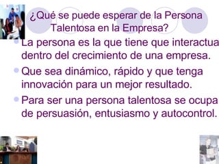 ¿ Qué se puede esperar de la Persona Talentosa en la Empresa? La persona es la que tiene que interactuar dentro del crecimiento de una empresa. Que sea dinámico, rápido y que tenga innovación para un mejor resultado. Para ser una persona talentosa se ocupa de persuasión, entusiasmo y autocontrol. 