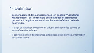 1- Définition
• Le management des connaissances (en anglais "Knowledge
management") est l'ensemble des méthodes et techniques
permettant de gérer les savoirs et les savoir-faire au sein de
l'entreprise.
• Il s'agit de valoriser, conserver et diffuser en interne les savoirs et
savoir-faire des salariés
• Il convient de bien distinguer les différences entre donnée, information
et connaissance.
4
 