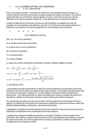 2.6. LE NOMBRE OPTIMAL DE COMMANDES
2.6.1. DEFINITION
Pour une meilleure gestion, il convient de rechercher, par spécialité pharmaceutique, un
nombre optimal annuel de commandes à passer auprès de chaque fournisseur. Ce nombre
optimal est celui qui minimise le coût de gestion du stock, c'est à dire à la fois le coût de
détention et le coût de passation (Figure 2) ; il est déterminé par la méthode de Wilson.
Il s'agit de déterminer le point de la courbe du coût de gestion qui égalise les coûts de
passation de commandes et de détention du stock. Un nombre de commandes inférieur ou
supérieur à cet optimum ne peut qu'engendrer un coût de gestion plus important.

2.6.2. MODE DE CALCUL
Soit : Cp, le coût de passation ;
N, le nombre optimal de commandes ;
A, la partie fixe du coût de détention ;
Sp, le stock de protection ;
C, la consommation ;
Tx, le taux d'intérêt.
Le calcul du nombre optimal de commandes consiste à réaliser l'égalité suivante :

3. LES RESULTATS
L'informatique permet d'automatiser le calcul du nombre optimal de commandes à partir des
prévisions de consommation annuelles et des stocks d'alerte. Les résultats sont présentés dans
une fiche par fournisseur (Tableau 3). Le stock d'alerte calculé est vérifié et validé par le
pharmacien : si le calcul préconise un stock trop faible pour assurer la qualité des soins et la
sécurité du malade, le pharmacien impose le stock d'alerte qu'il estime nécessaire.
Sur la base des données fournies par les fiches (nombre optimal de commandes et frais de
gestion), la Cellule de Commande de la pharmacie a planifié les approvisionnements selon des
rythmes hebdomadaires, bimensuels, mensuels et bimestriels.
L'exploitation corrélative de cartes Kanban permet de maîtriser le risque de rupture de stock et
d'identifier immédiatement les modifications de consommations.
L'analyse des quelques indicateurs grossiers mis en place (Tableau 4) rend compte d'une
diminution de la valeur du stock moyen de près de 30% accompagnée d'une baisse du nombre
de ruptures de stock. En outre le personnel en charge du processus constate une réduction
conséquente de sa charge de travail.

6 sur 9

 