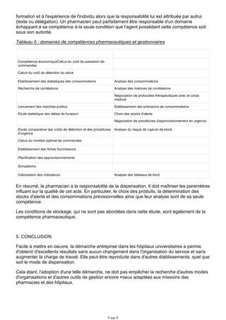 formation et à l'expérience de l'individu alors que la responsabilité lui est attribuée par autrui
(texte ou délégation). Un pharmacien peut parfaitement être responsable d'un domaine
échappant à sa compétence à la seule condition que l'agent possédant cette compétence soit
sous son autorité.
Tableau 5 : domaines de compétences pharmaceutiques et gestionnaires

Compétence économiqueCalcul du coût de passation de
commandes
Calcul du coût de détention du stock
Etablissement des statistiques des consommations

Analyse des consommations

Recherche de corrélations

Analyse des matrices de corrélations
Négociation de protocoles thérapeutiques avec le corps
médical

Lancement des marchés publics

Etablissement des prévisions de consommations

Etude statistique des délais de livraison

Choix des stocks d'alerte
Négociation de procédures d'approvisionnement en urgence

Etude comparative des coûts de détention et des procédures
d'urgence

Analyse du risque de rupture de stock

Calcul du nombre optimal de commandes
Etablissement des fiches fournisseurs
Planification des approvisionnements
Simulations
Valorisation des indicateurs

Analyse des tableaux de bord

En résumé, le pharmacien a la responsabilité de la dispensation. Il doit maîtriser les paramètres
influant sur la qualité de cet acte. En particulier, le choix des produits, la détermination des
stocks d'alerte et des consommations prévisionnelles ainsi que leur analyse sont de sa seule
compétence.
Les conditions de stockage, qui ne sont pas abordées dans cette étude, sont également de la
compétence pharmaceutique.

5. CONCLUSION
Facile à mettre en oeuvre, la démarche entreprise dans les hôpitaux universitaires a permis
d'obtenir d'excellents résultats sans aucun changement dans l'organisation du service et sans
augmenter la charge de travail. Elle peut être reproduite dans d'autres établissements, quel que
soit le mode de dispensation.
Cela étant, l'adoption d'une telle démarche, ne doit pas empêcher la recherche d'autres modes
d'organisations et d'autres outils de gestion encore mieux adaptées aux missions des
pharmacies et des hôpitaux.

9 sur 9

 