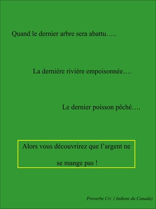 Quand le dernier arbre sera abattu…..
La dernière rivière empoisonnée….
Le dernier poisson pêché….
Alors vous découvrirez que l’argent ne
se mange pas !
Proverbe Cri ( Indiens du Canada)
 