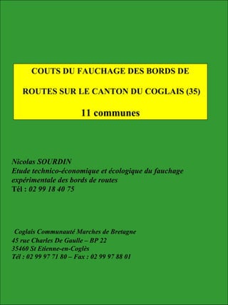 Nicolas SOURDIN
Etude technico-économique et écologique du fauchage
expérimentale des bords de routes
Tél : 02 99 18 40 75
Coglais Communauté Marches de Bretagne
45 rue Charles De Gaulle – BP 22
35460 St Etienne-en-Coglès
Tél : 02 99 97 71 80 – Fax : 02 99 97 88 01
COUTS DU FAUCHAGE DES BORDS DE
ROUTES SUR LE CANTON DU COGLAIS (35)
11 communes
 
