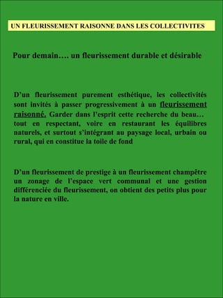 D’un fleurissement purement esthétique, les collectivités
sont invités à passer progressivement à un fleurissement
raisonné. Garder dans l’esprit cette recherche du beau…
tout en respectant, voire en restaurant les équilibres
naturels, et surtout s’intégrant au paysage local, urbain ou
rural, qui en constitue la toile de fond
UN FLEURISSEMENT RAISONNE DANS LES COLLECTIVITES
Pour demain…. un fleurissement durable et désirable
D’un fleurissement de prestige à un fleurissement champêtre
un zonage de l’espace vert communal et une gestion
différenciée du fleurissement, on obtient des petits plus pour
la nature en ville.
 