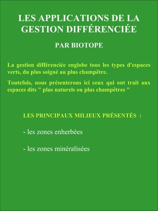 LES APPLICATIONS DE LA
GESTION DIFFÉRENCIÉE
PAR BIOTOPE
La gestion différenciée englobe tous les types d'espaces
verts, du plus soigné au plus champêtre.
Toutefois, nous présenterons ici ceux qui ont trait aux
espaces dits " plus naturels ou plus champêtres "
LES PRINCIPAUX MILIEUX PRÉSENTÉS :
- les zones enherbées
- les zones minéralisées
 