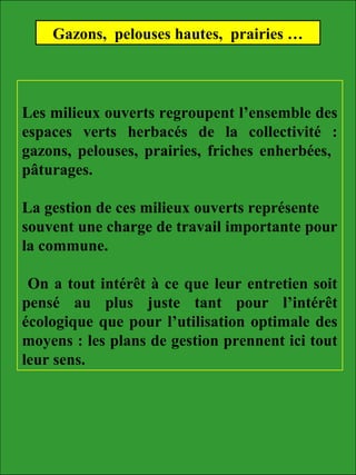 Les milieux ouverts regroupent l’ensemble des
espaces verts herbacés de la collectivité :
gazons, pelouses, prairies, friches enherbées,
pâturages.
La gestion de ces milieux ouverts représente
souvent une charge de travail importante pour
la commune.
On a tout intérêt à ce que leur entretien soit
pensé au plus juste tant pour l’intérêt
écologique que pour l’utilisation optimale des
moyens : les plans de gestion prennent ici tout
leur sens.
Gazons, pelouses hautes, prairies …
 