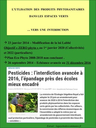 L’UTLISATION DES PRODUITS PHYTOSANITAIRES
DANS LES ESPACES VERTS
… VERS UNE INTERDICTION
 23 janvier 2014 – Modification de la loi Labbé
Objectif « ZERO phyto » au 1er
janvier 2020 (Collectivités)
et 2022 (particuliers)
Plan Eco Phyto 2008-2018 non concluant .
 26 septembre 2014 – Echéance avancée au 31 décembre 2016
Extrait : lagazettedescommunes.fr
 